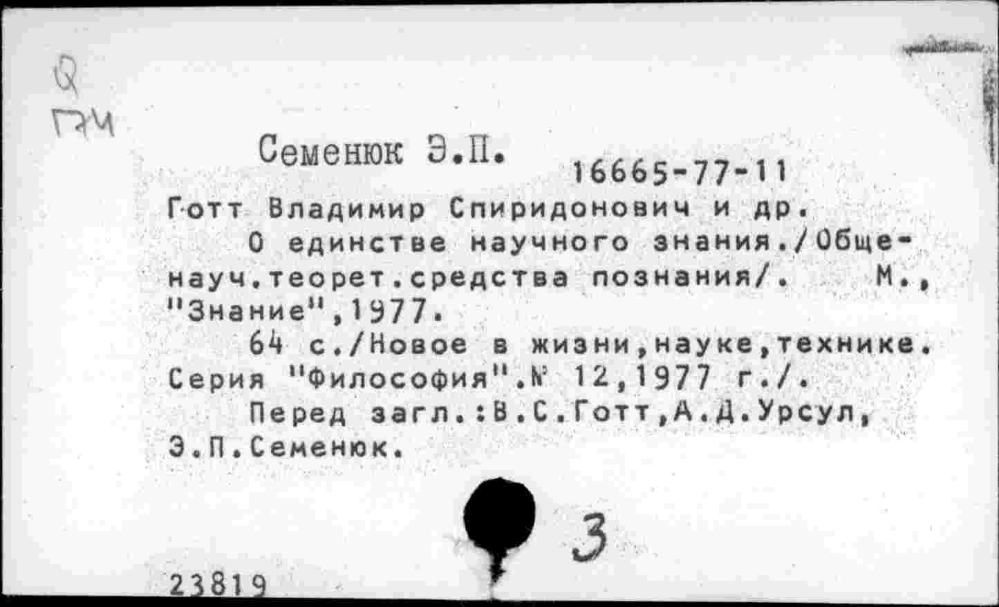 ﻿Семенюк Э.11.	16665-77-1 1
Готт Владимир Спиридонович и др.
О единстве научного знания./Общенауч, теорет . средства познания/. М. "Знание”,1977.
64 с./Новое в жизни,науке,технике Серия "Философия”12,1977 г./.
Перед загл.:В.С.Готт,А.Д.Урсул, 3.П.Семенюк.

